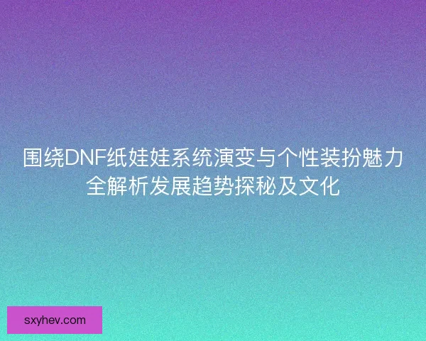 围绕DNF纸娃娃系统演变与个性装扮魅力全解析发展趋势探秘及文化