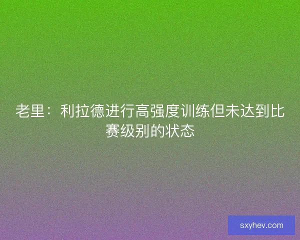 老里：利拉德进行高强度训练但未达到比赛级别的状态