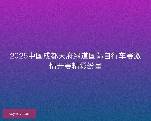 2025中国成都天府绿道国际自行车赛激情开赛精彩纷呈