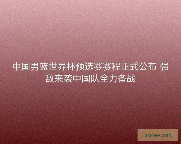 中国男篮世界杯预选赛赛程正式公布 强敌来袭中国队全力备战 中国男篮世界杯预选赛赛程正式公布 强敌来袭中国队全力备战