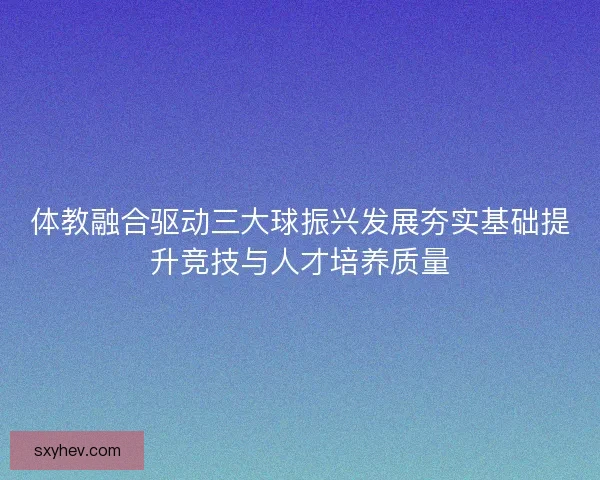 体教融合驱动三大球振兴发展夯实基础提升竞技与人才培养质量 体教融合驱动三大球振兴发展夯实基础提升竞技与人才培养质量