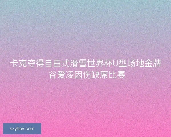 卡克夺得自由式滑雪世界杯U型场地金牌 谷爱凌因伤缺席比赛