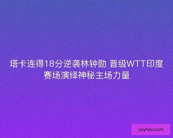 塔卡连得18分逆袭林钟勋 晋级WTT印度赛场演绎神秘主场力量