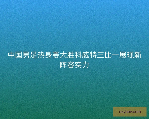 中国男足热身赛大胜科威特三比一展现新阵容实力