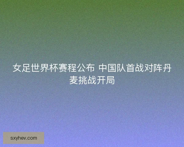 女足世界杯赛程公布 中国队首战对阵丹麦挑战开局