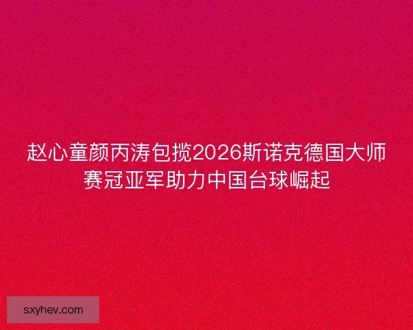 赵心童颜丙涛包揽2026斯诺克德国大师赛冠亚军助力中国台球崛起