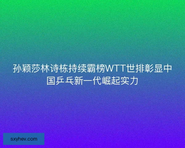 孙颖莎林诗栋持续霸榜WTT世排彰显中国乒乓新一代崛起实力