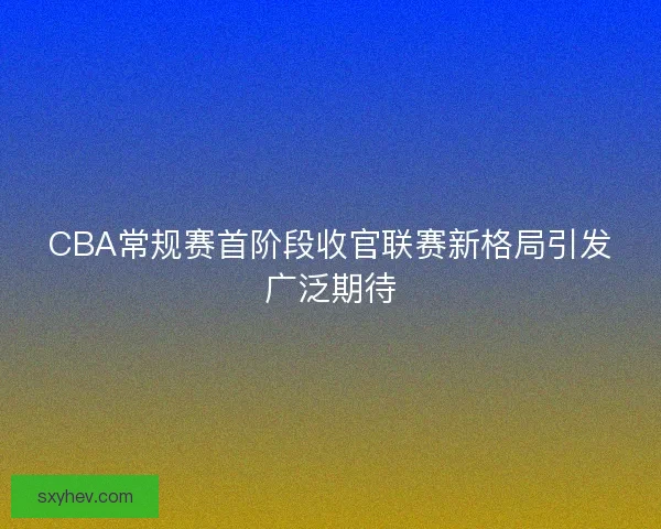 CBA常规赛首阶段收官联赛新格局引发广泛期待