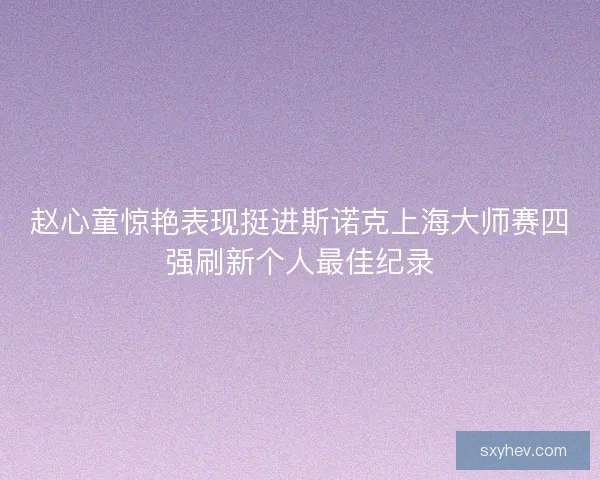 赵心童惊艳表现挺进斯诺克上海大师赛四强刷新个人最佳纪录