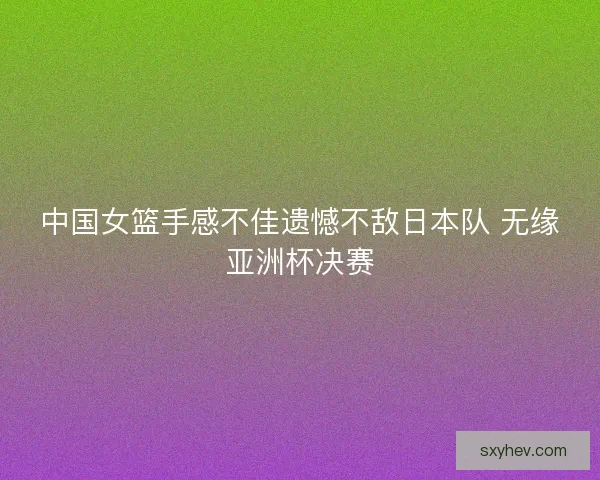 中国女篮手感不佳遗憾不敌日本队 无缘亚洲杯决赛