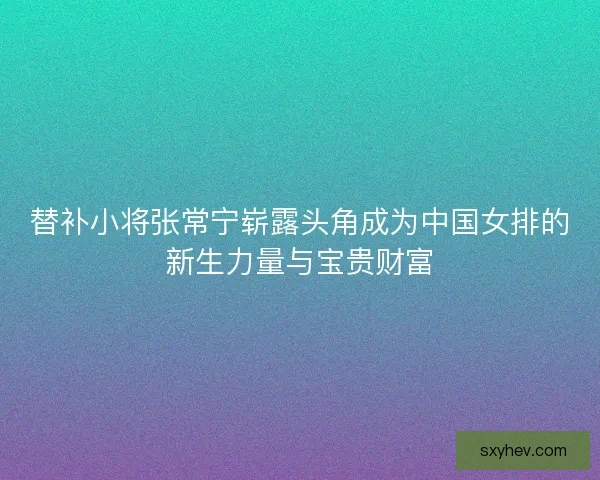 替补小将张常宁崭露头角成为中国女排的新生力量与宝贵财富 替补小将张常宁崭露头角成为中国女排的新生力量与宝贵财富